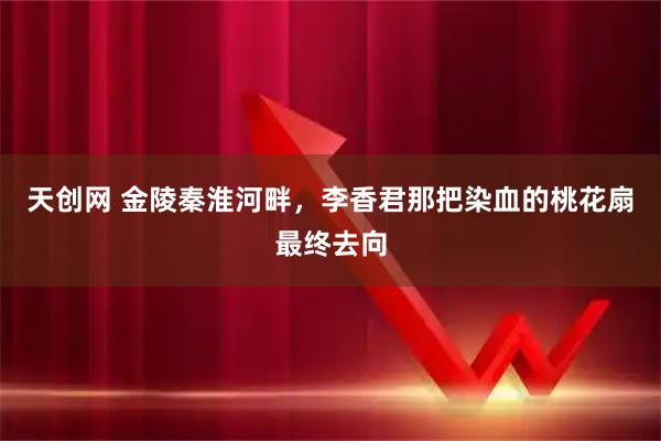 天创网 金陵秦淮河畔，李香君那把染血的桃花扇最终去向