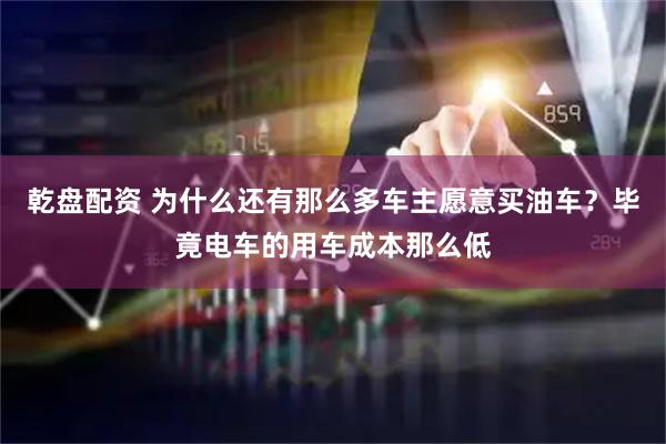 乾盘配资 为什么还有那么多车主愿意买油车？毕竟电车的用车成本那么低