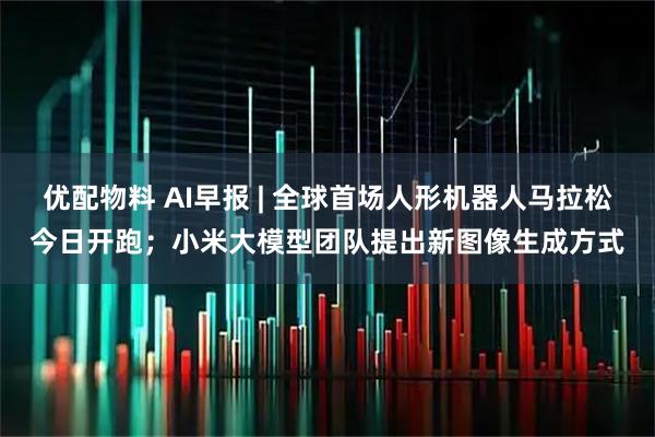 优配物料 AI早报 | 全球首场人形机器人马拉松今日开跑；小米大模型团队提出新图像生成方式