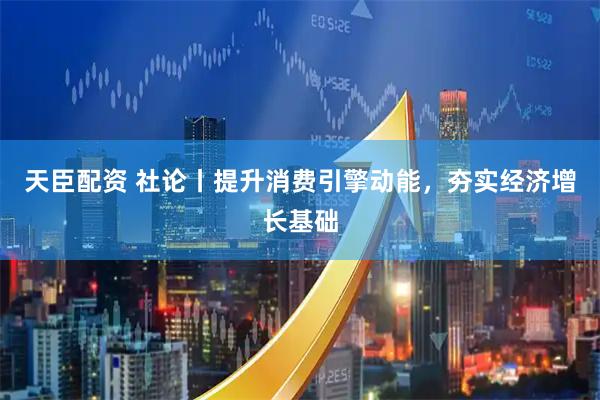 天臣配资 社论丨提升消费引擎动能，夯实经济增长基础