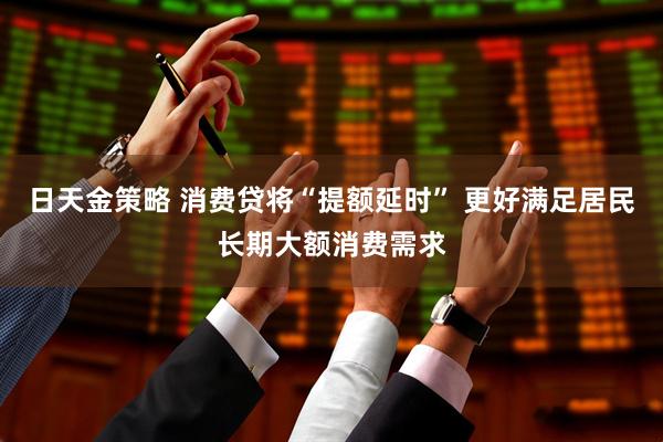 日天金策略 消费贷将“提额延时” 更好满足居民长期大额消费需求
