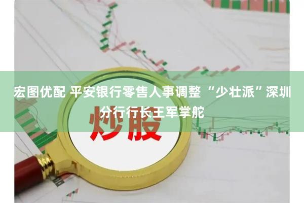 宏图优配 平安银行零售人事调整 “少壮派”深圳分行行长王军掌舵