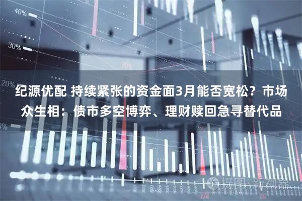 纪源优配 持续紧张的资金面3月能否宽松？市场众生相：债市多空博弈、理财赎回急寻替代品