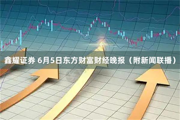 鑫耀证券 6月5日东方财富财经晚报（附新闻联播）