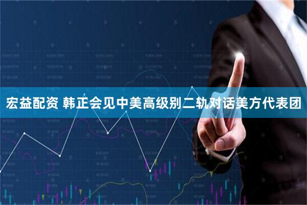 宏益配资 韩正会见中美高级别二轨对话美方代表团