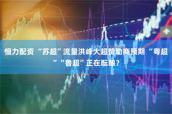 恒力配资 “苏超”流量洪峰大超赞助商预期 “粤超”“鲁超”正在酝酿？