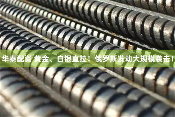华泰配资 黄金、白银直拉！俄罗斯发动大规模袭击！