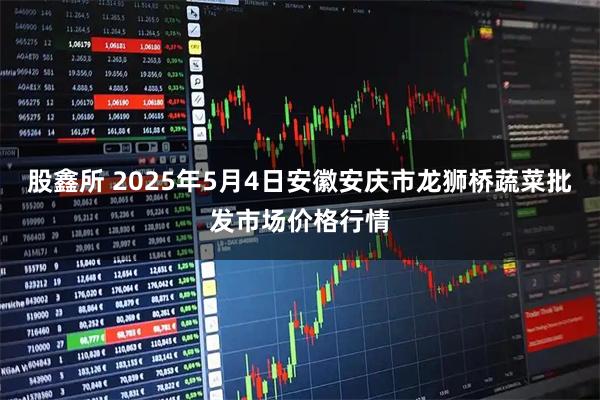 股鑫所 2025年5月4日安徽安庆市龙狮桥蔬菜批发市场价格行情
