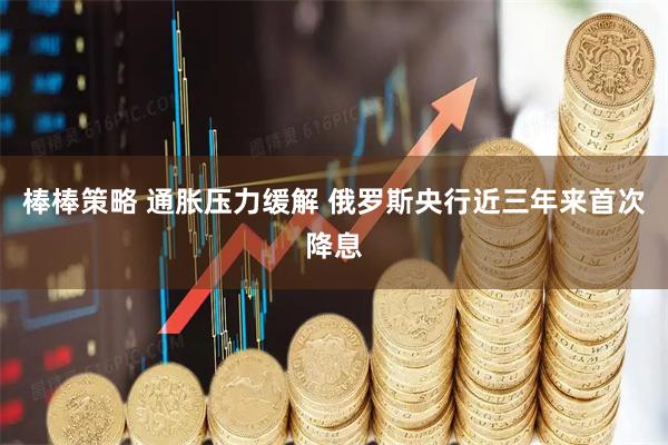 棒棒策略 通胀压力缓解 俄罗斯央行近三年来首次降息