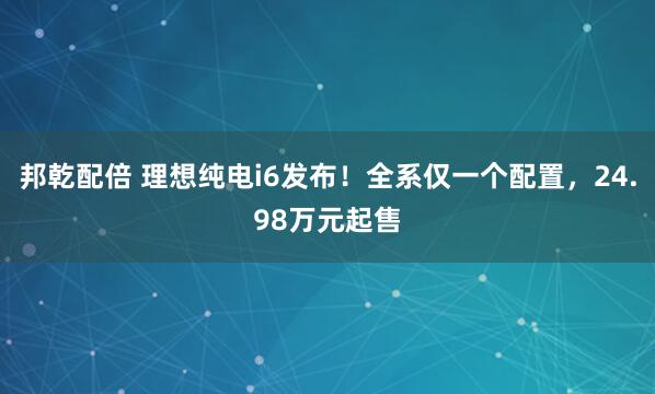 邦乾配倍 理想纯电i6发布！全系仅一个配置，24.98万元起售
