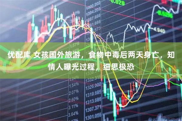 优配库 女孩国外旅游，食物中毒后两天身亡，知情人曝光过程，细思极恐
