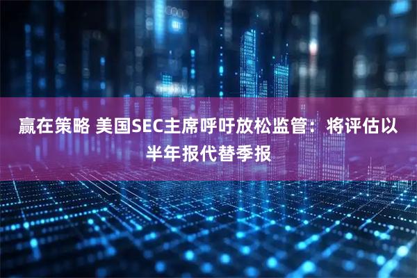 赢在策略 美国SEC主席呼吁放松监管：将评估以半年报代替季报
