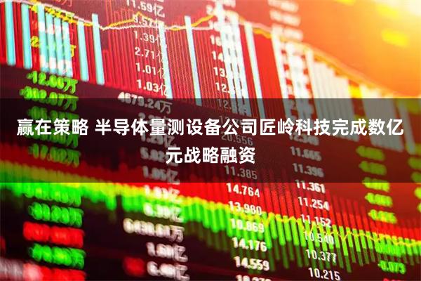 赢在策略 半导体量测设备公司匠岭科技完成数亿元战略融资