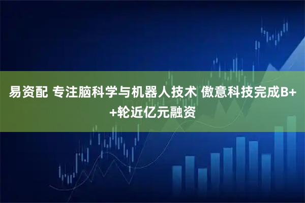 易资配 专注脑科学与机器人技术 傲意科技完成B++轮近亿元融资