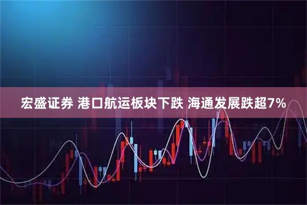 宏盛证券 港口航运板块下跌 海通发展跌超7%