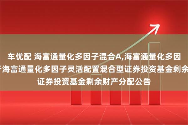 车优配 海富通量化多因子混合A,海富通量化多因子混合C: 关于海富通量化多因子灵活配置混合型证券投资基金剩余财产分配公告