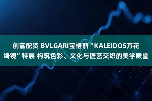 创富配资 BVLGARI宝格丽“KALEIDOS万花绮镜”特展 构筑色彩、文化与匠艺交织的美学殿堂