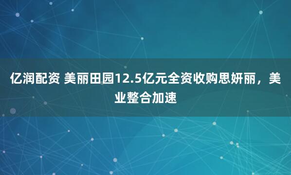 亿润配资 美丽田园12.5亿元全资收购思妍丽，美业整合加速