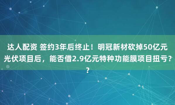 达人配资 签约3年后终止！明冠新材砍掉50亿元光伏项目后，能否借2.9亿元特种功能膜项目扭亏？