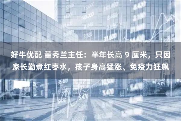 好牛优配 董秀兰主任:半年长高 9 厘米,只因家长勤煮红枣水,孩子身高猛涨、免疫力狂飙
