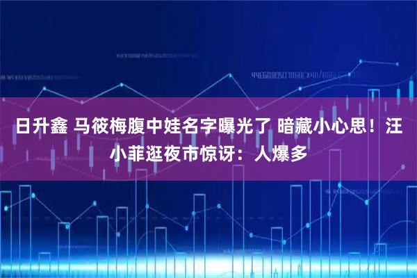 日升鑫 马筱梅腹中娃名字曝光了 暗藏小心思！汪小菲逛夜市惊讶：人爆多