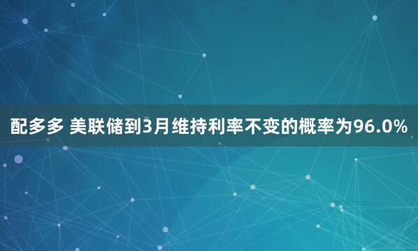 配多多 美联储到3月维持利率不变的概率为96.0%