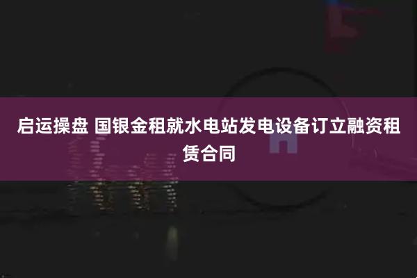 启运操盘 国银金租就水电站发电设备订立融资租赁合同