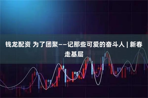 钱龙配资 为了团聚——记那些可爱的奋斗人 | 新春走基层