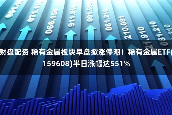 财盘配资 稀有金属板块早盘掀涨停潮!稀有金属ETF(159608)半日涨幅达551%