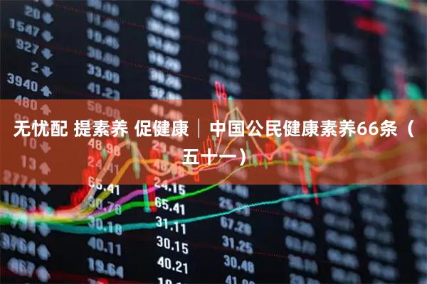 无忧配 提素养 促健康│中国公民健康素养66条（五十一）