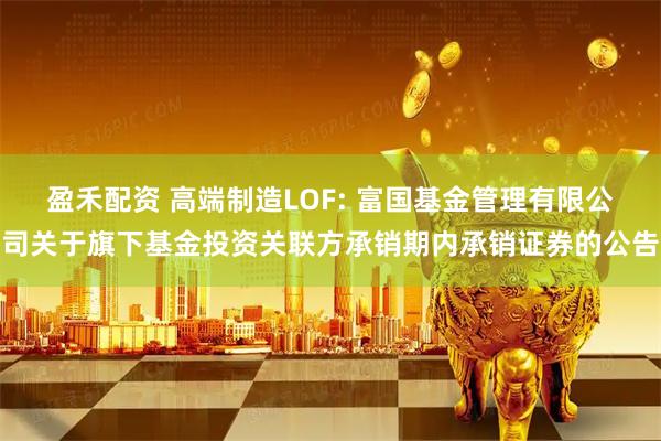 盈禾配资 高端制造LOF: 富国基金管理有限公司关于旗下基金投资关联方承销期内承销证券的公告