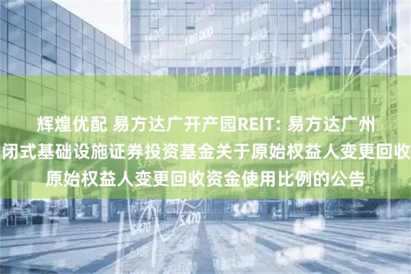 辉煌优配 易方达广开产园REIT: 易方达广州开发区高新产业园封闭式基础设施证券投资基金关于原始权益人变更回收资金使用比例的公告