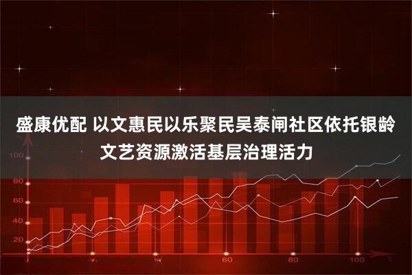 盛康优配 以文惠民以乐聚民吴泰闸社区依托银龄文艺资源激活基层治理活力
